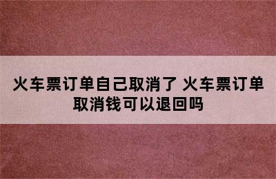 火车票订单自己取消了 火车票订单取消钱可以退回吗